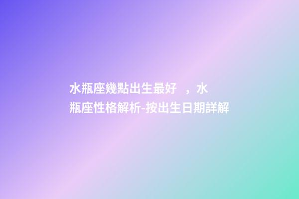 水瓶座幾點出生最好，水瓶座性格解析-按出生日期詳解